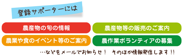 登録サポータには農産物の旬の情報・販売のご案内・農業や食のイベントのご案内・農業ボランティア募集などのお知らせをメールにてお届けします。